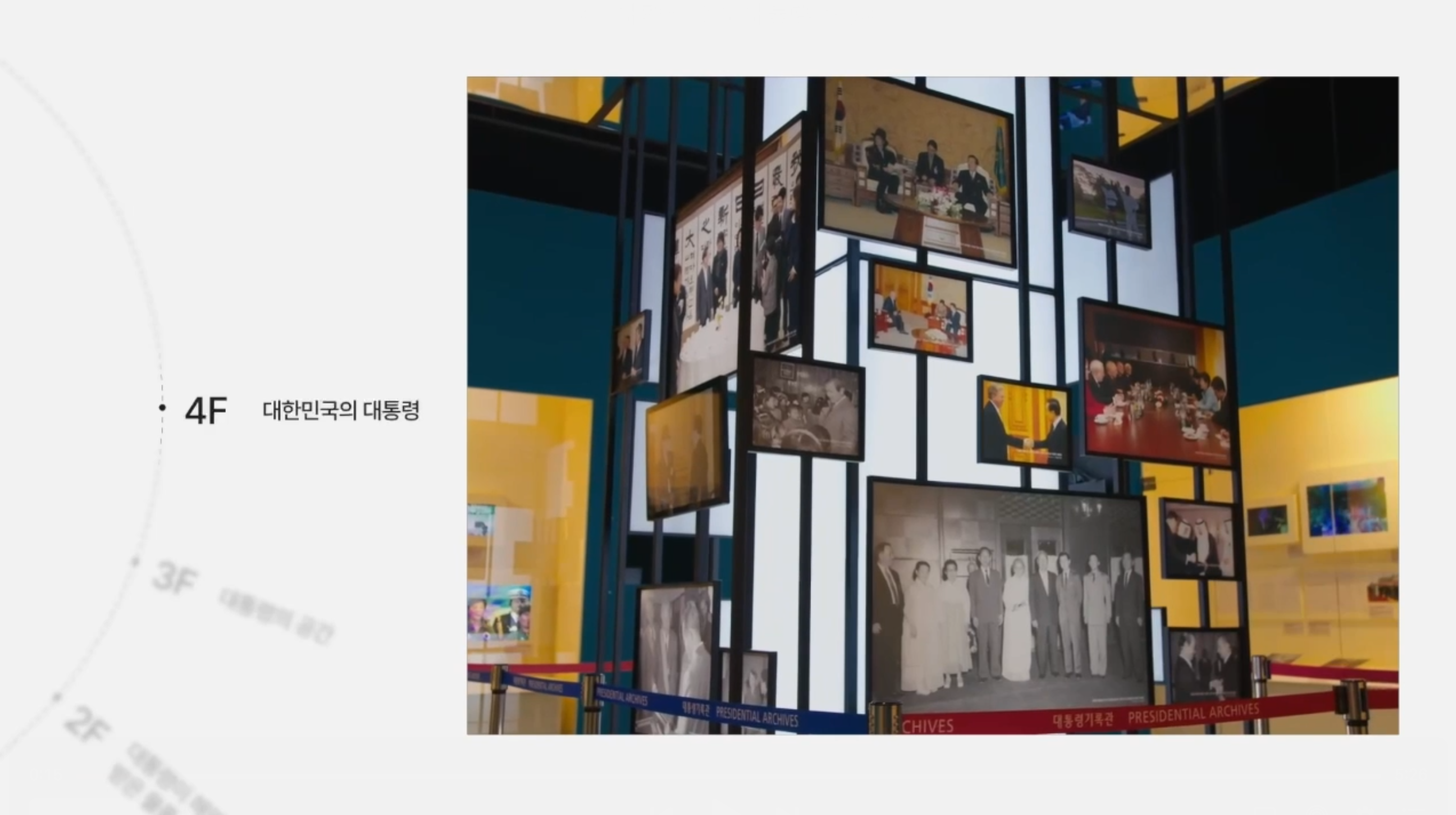 <4F 대한민국의 대통령><br>
전시관 4층은 ‘대한민국의 대통령’을 주제로 대통령제의 변천 과정을 살펴봅니다. 역대 대통령 취임사와 대한민국 발전의 역사를 몰입형 영상으로 체험할 수 있습니다. 이와 함께 대통령 선거와 취임, 대통령 지위와 역할을 다양한 유형의 기록물로 전시하고 있습니다. 대통령제의 역사를 이해하고, 대한민국 성장과 발전을 되새겨 볼 수 있습니다.
<br><br>
영상관은 크게 3부로 구성되어 있습니다. 1부는 헌법을 통해 본 대통령제의 역사, 2부는 역대 대통령들의 취임사 음성, 3부는 역대 대통령과 대한민국의 발전상을 주제로 한 영상입니다. 영상을 통해 대한민국의 대통령과 대한민국의 발전상을 살펴볼 수 있습니다.
<br><br>
대통령 선출 과정을 선거, 대통령직 인수, 취임 순으로 소개하고 있습니다. 대통령 선거제도의 변천을 통해 국민주권과 공명선거를 향한 선거의 제도화 과정을 살펴봅니다. 대통령직인수위원회 활동을 통해 체계적인 국정 이양과 성공적인 국정 운영을 향한 노력도 엿볼 수 있습니다. 대한민국 역사와 문화, 시대적 가치관을 반영하고 있는 대통령 취임식의 변천을 통해 우리 사회 변화를 되새겨 보면 좋겠습니다.<br>
이곳 키오스크에서는 대통령 선거 포스터, 선거유세, 선거 홍보물 등 역대 대통령 선거 관련 기록물을 터치스크린으로 살펴볼 수 있습니다.<br>
이곳에는 이승만 대통령부터 문재인 대통령까지의 취임 선물을 만나보실 수 있습니다. 대통령이 받은 취임 선물을 통해 각 시대상과 대통령의 특성을 파악할 수 있습니다.<br><br>

이곳은 대통령의 지위와 역할을 보여주고 있습니다. 대통령의 지위와 역할을 국가원수, 국가보위, 평화통일, 행정부 수반 4가지 주제로 나눠 전시했습니다.<br>
먼저 국가원수입니다. 대통령은 정상외교를 통해 경제협력을 도모하고, 한반도 평화를 위한 외교를 펼칩니다. 또 국제기구 등에 가입하여 국가의 위상도 강화합니다. 이 코너에서는 우리나라 정부수립 초기 국가안보와 자원을 확보하기 위한 외교적 노력도 엿볼 수 있습니다.<br>
대통령은 국가의 수호자로서 국군통수권을 가지며 국가를 지키는 의무를 집니다. 대통령의 긴급명령권은 국가의 안전보장, 공공의 안녕질서를 유지하기 위해 국회를 기다릴 여유 없이 긴급조치가 필요한 경우 법률과 같은 효력을 갖습니다. <br>
대통령은 평화적 통일을 이룩할 책임이 있습니다. 이를 위해 남북 간의 교류와 협력을 통해 신뢰관계를 구축할 수 있도록 노력합니다.<br>
마지막은 행정부 수반으로서의 대통령입니다. 대통령은 행정부의 수반으로서 정부를 조직하고, 국무총리와 국무위원을 임명합니다. 행정부의 최고 결정권자로서 국무회의를 통해 국가의 주요 정책을 결정하고 지휘합니다.<br><br>

역대 대통령들이 만난 국내·외 주요 인사 중 우리나라와 각별한 인연이 있는 인물을 선정해 관련된 사연을 사진과 영상으로 소개합니다. 한국을 따뜻하게 이해한 펄 벅 여사, 달에 착륙한 최초의 인간 닐 암스트롱, 대통령이 된 한국전쟁 참전 용사 피델 발데스 라모스, 한반도의 통일을 기원한 팝의 황제 마이클잭슨 등 당시 커다란 화제가 된 인물들을 만나는 대통령들의 모습을 생생하게 만나보실 수 있습니다.<br>
어린이, 장애인과 함께하며 격려하는 대통령들의 모습도 소개합니다. 어린이는 항상 최고의 초청 대상이었는데요. 미래의 주역인 어린이들을 만나는 대통령의 모습을 확인하실 수 있습니다.<br>
<br><br>
대통령의 휘호를 한자리에 모았습니다. 친필 휘호는 단순한 글씨라기보다는 당시의 시대상과 정치신념을 보여주는 매체입니다. 신문이나 방송, 인터넷이 발달하기 이전에는 대통령의 통치철학을 국민에게 전달하는 것이 쉽지 않았습니다. 이러한 점에서 ‘휘호’는 대통령의 국정의지와 방향을 직접적이고 함축적으로 표현한 좋은 수단이었습니다. 21세기 디지털 기술이 발전하면서 휘호보다는 인터넷이나 SNS 매체로 국민과 소통방식도 변화하고 있습니다.

